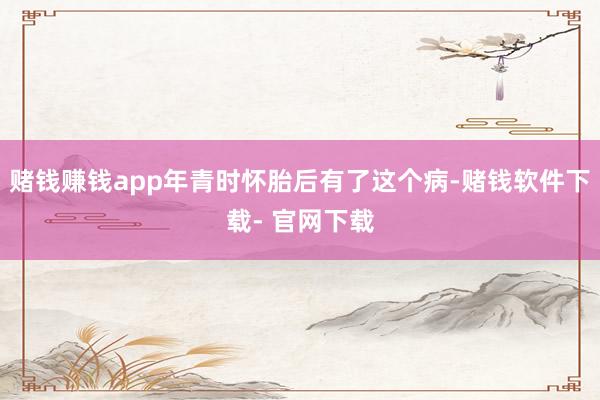 賭錢賺錢app年青時懷胎后有了這個病-賭錢軟件下載- 官網(wǎng)下載