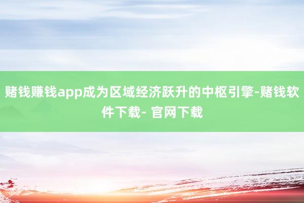 賭錢賺錢app成為區域經濟躍升的中樞引擎-賭錢軟件下載- 官網下載