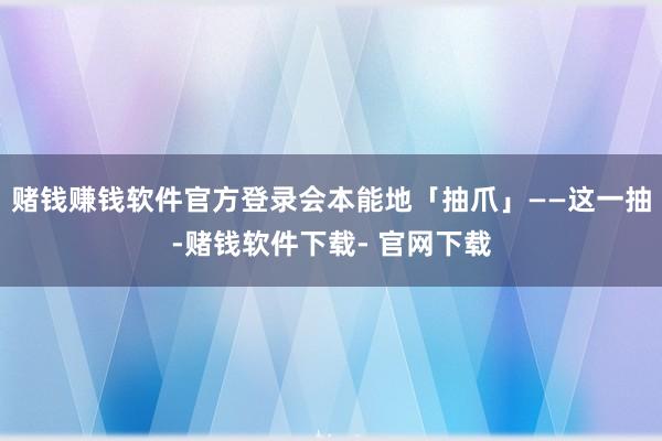 賭錢賺錢軟件官方登錄會本能地「抽爪」——這一抽-賭錢軟件下載- 官網(wǎng)下載