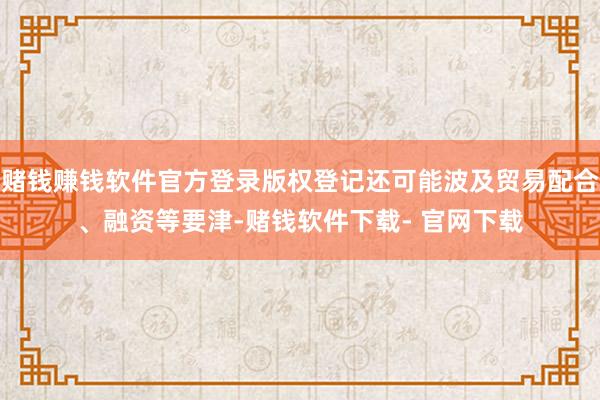賭錢賺錢軟件官方登錄版權登記還可能波及貿易配合、融資等要津-賭錢軟件下載- 官網下載