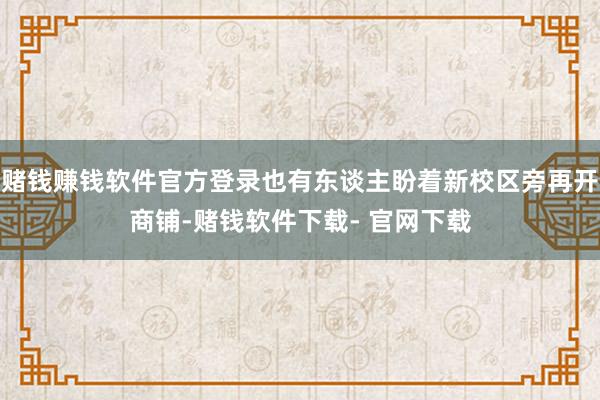 賭錢賺錢軟件官方登錄也有東談主盼著新校區(qū)旁再開商鋪-賭錢軟件下載- 官網(wǎng)下載