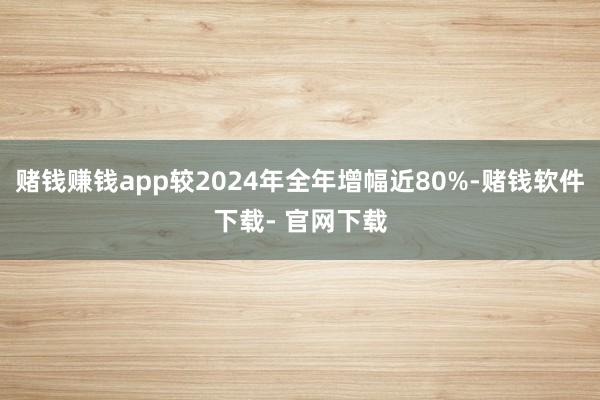賭錢賺錢app較2024年全年增幅近80%-賭錢軟件下載- 官網下載