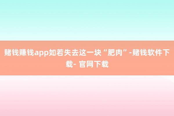 賭錢賺錢app如若失去這一塊“肥肉”-賭錢軟件下載- 官網下載