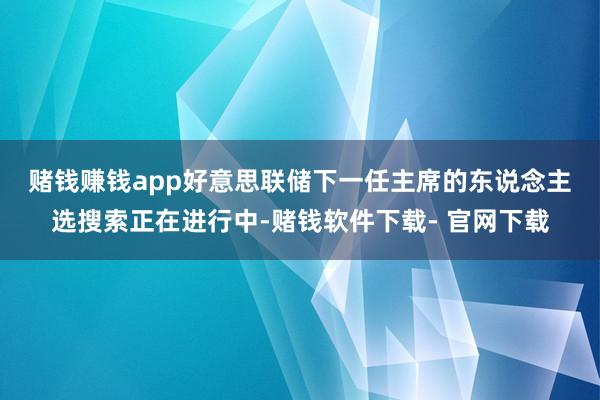 賭錢賺錢app 好意思聯(lián)儲下一任主席的東說念主選搜索正在進(jìn)行中-賭錢軟件下載- 官網(wǎng)下載