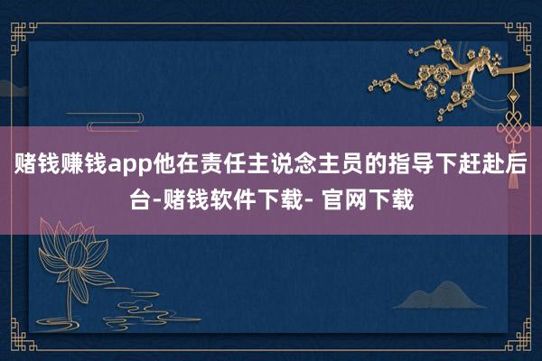 賭錢賺錢app他在責任主說念主員的指導下趕赴后臺-賭錢軟件下載- 官網下載