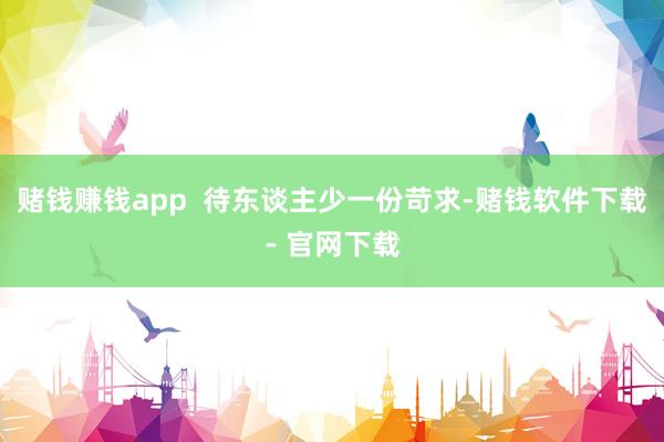賭錢賺錢app 待東談主少一份苛求-賭錢軟件下載- 官網下載