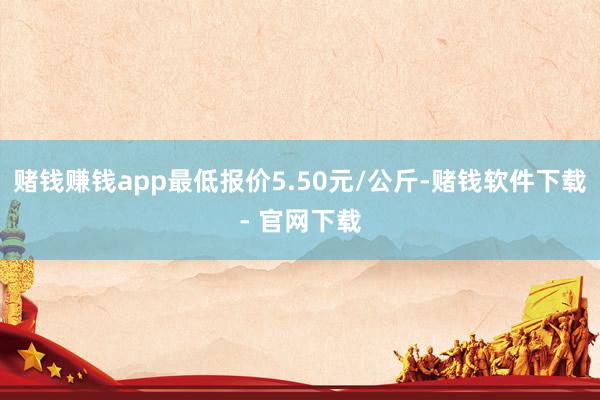 賭錢賺錢app最低報價5.50元/公斤-賭錢軟件下載- 官網下載