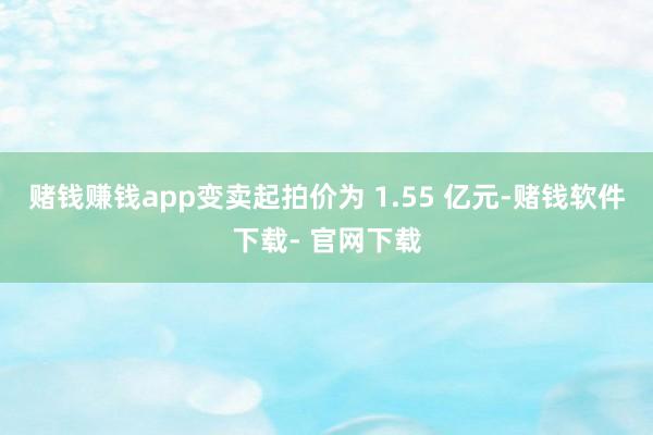 賭錢賺錢app變賣起拍價為 1.55 億元-賭錢軟件下載- 官網(wǎng)下載